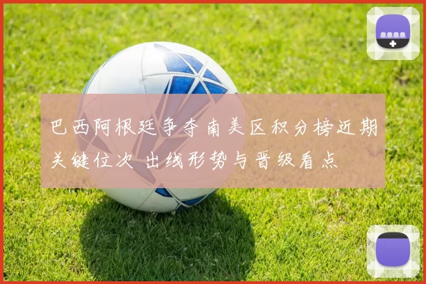 巴西阿根廷争夺南美区积分榜近期关键位次 出线形势与晋级看点