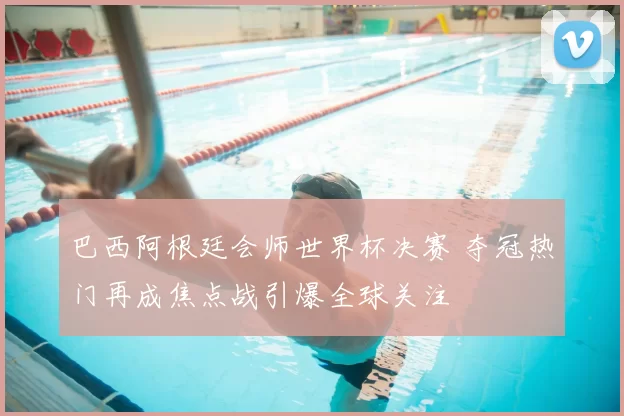 巴西阿根廷会师世界杯决赛 夺冠热门再成焦点战引爆全球关注