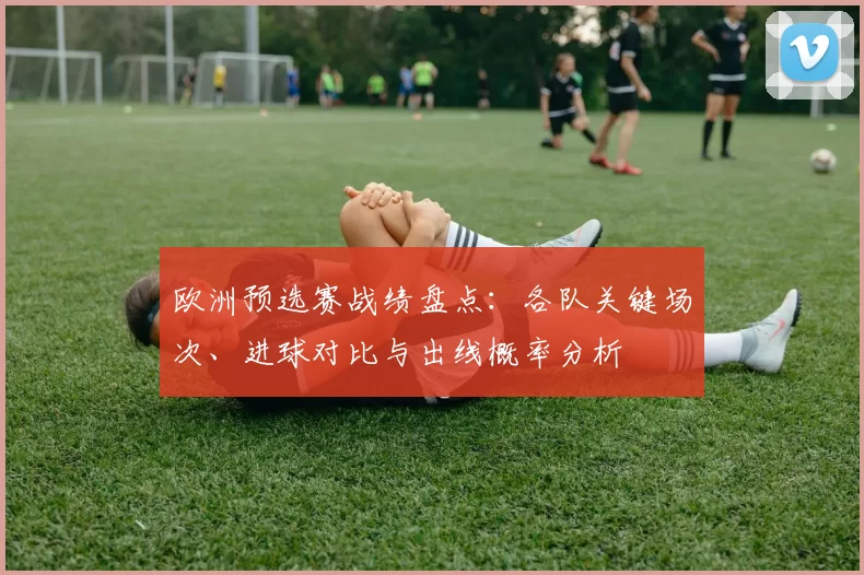 欧洲预选赛战绩盘点:各队关键场次、进球对比与出线概率分析