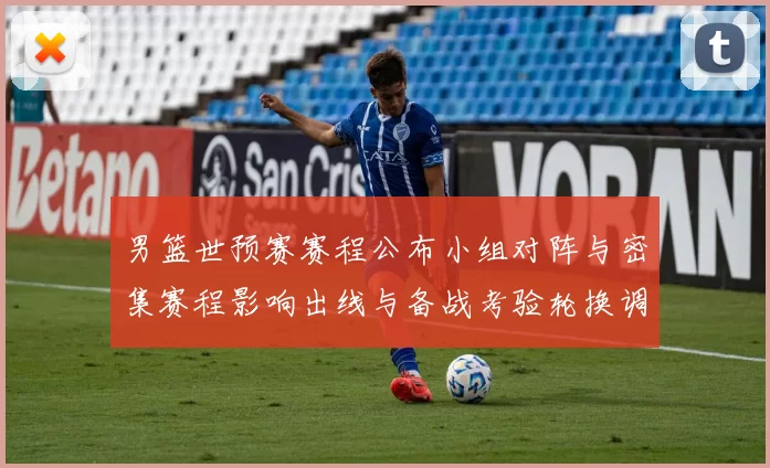 男篮世预赛赛程公布小组对阵与密集赛程影响出线与备战考验轮换调整