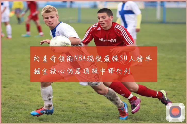 约基奇领衔NBA现役最强50人榜单 掘金核心仍居顶级中锋行列