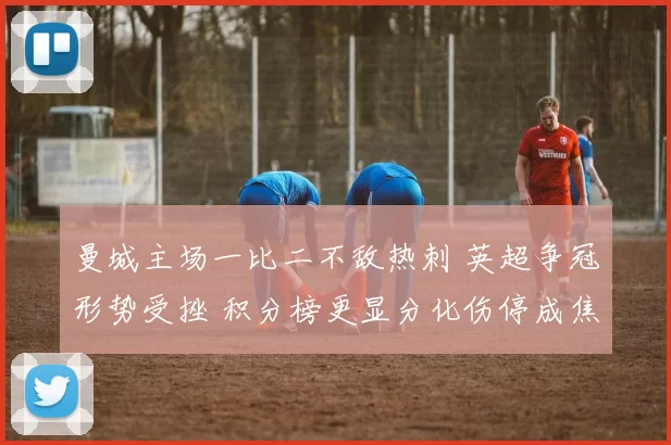 曼城主场一比二不敌热刺 英超争冠形势受挫 积分榜更显分化伤停成焦点