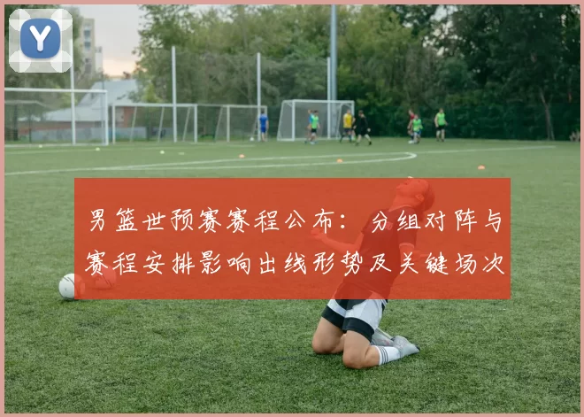 男篮世预赛赛程公布：分组对阵与赛程安排影响出线形势及关键场次看点