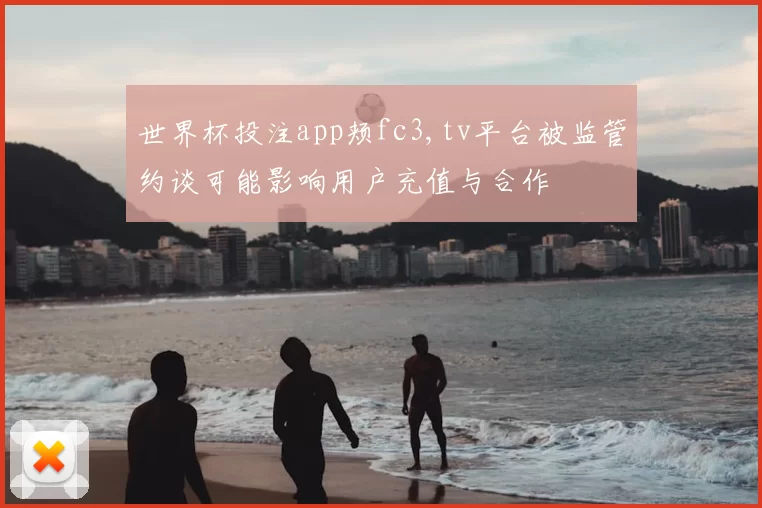 世界杯投注app颊fc3,tv平台被监管约谈可能影响用户充值与合作