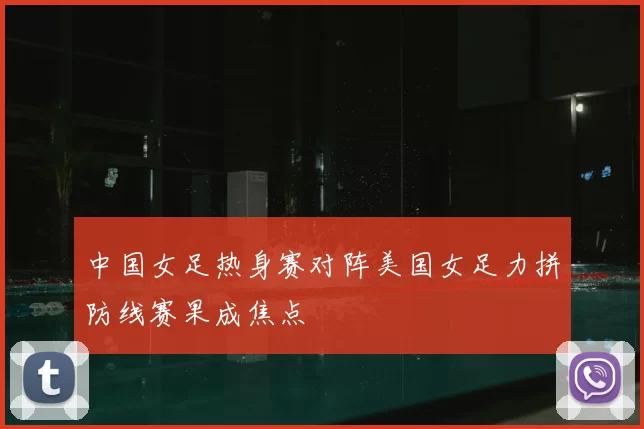 中国女足热身赛对阵美国女足力拼防线赛果成焦点