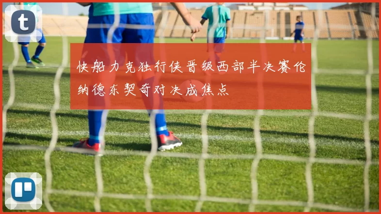 快船力克独行侠晋级西部半决赛伦纳德东契奇对决成焦点