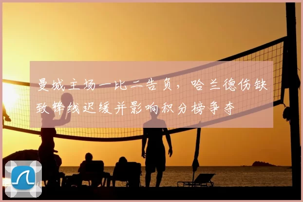 曼城主场一比二告负，哈兰德伤缺致锋线迟缓并影响积分榜争夺