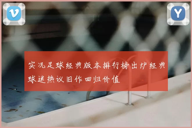 实况足球经典版本排行榜出炉经典球迷热议旧作回归价值