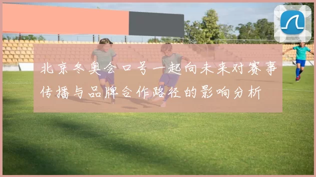 北京冬奥会口号一起向未来对赛事传播与品牌合作路径的影响分析