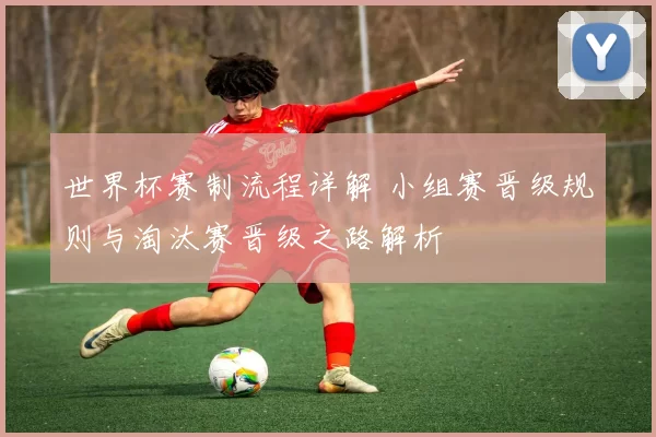 世界杯赛制流程详解 小组赛晋级规则与淘汰赛晋级之路解析