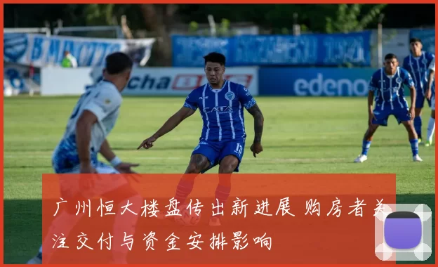 广州恒大楼盘传出新进展 购房者关注交付与资金安排影响