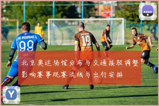 北京奥运场馆分布与交通接驳调整影响赛事观赛流线与出行安排