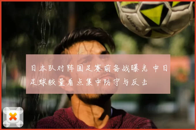 日本队对阵国足赛前备战曝光 中日足球较量看点集中防守与反击