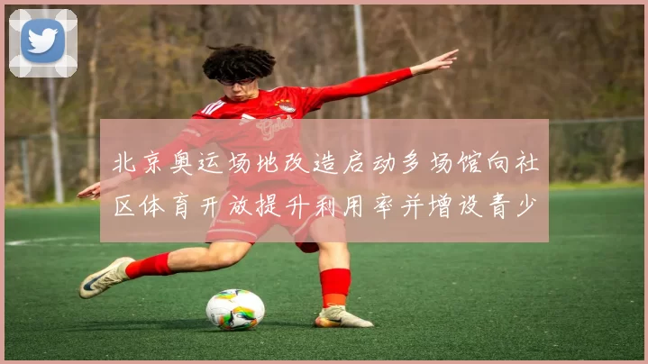 北京奥运场地改造启动多场馆向社区体育开放提升利用率并增设青少年训练