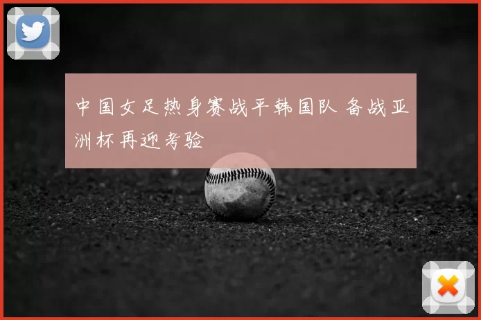 中国女足热身赛战平韩国队 备战亚洲杯再迎考验