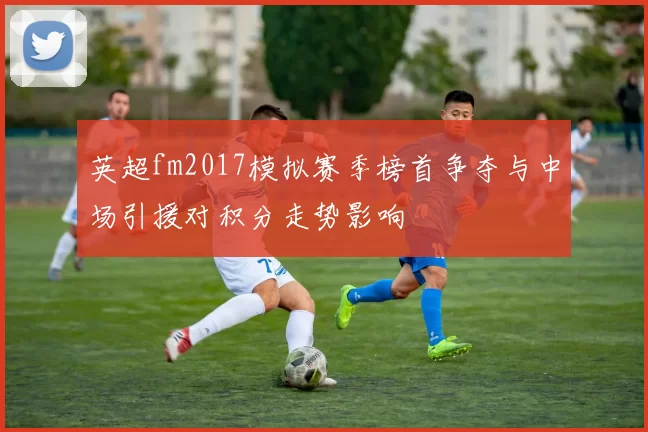 英超fm2017模拟赛季榜首争夺与中场引援对积分走势影响