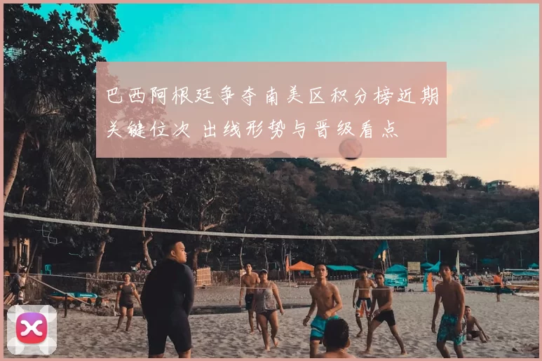 巴西阿根廷争夺南美区积分榜近期关键位次 出线形势与晋级看点