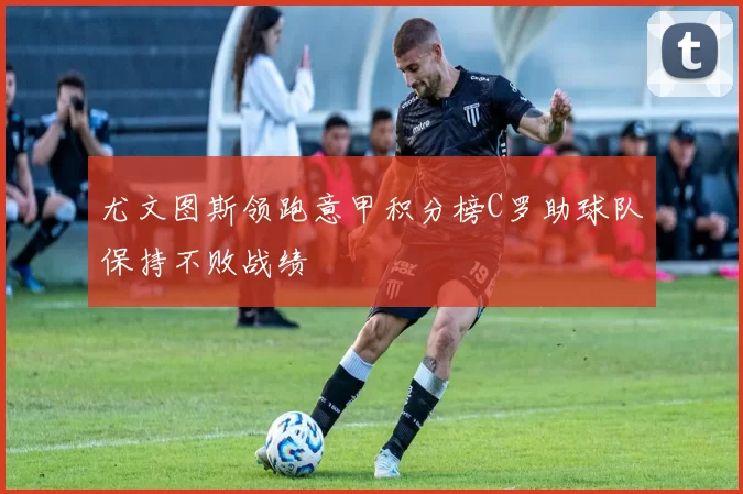 尤文图斯领跑意甲积分榜C罗助球队保持不败战绩