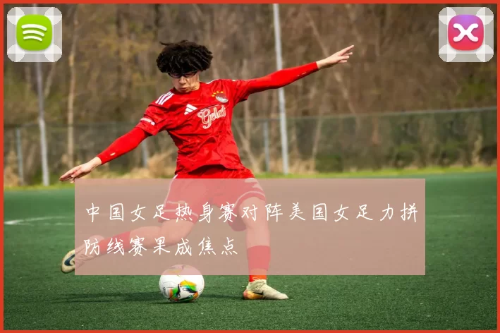 中国女足热身赛对阵美国女足力拼防线赛果成焦点