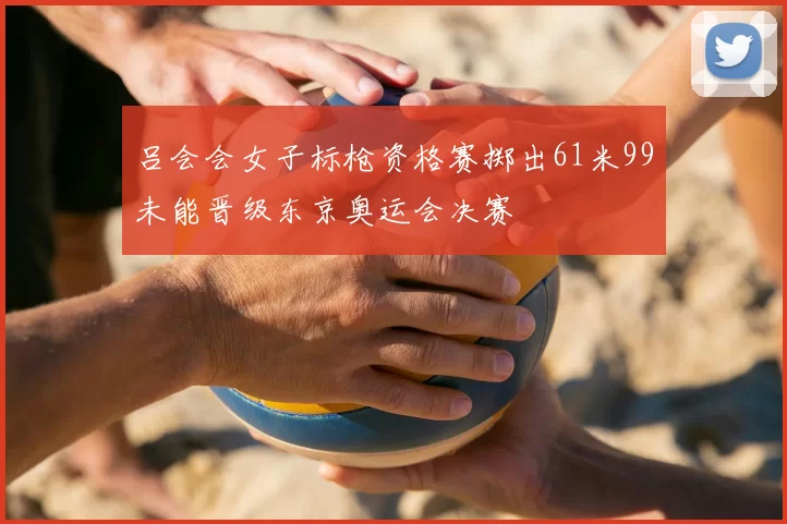 吕会会女子标枪资格赛掷出61米99未能晋级东京奥运会决赛