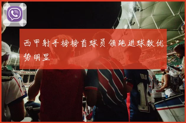 西甲射手榜榜首球员领跑进球数优势明显