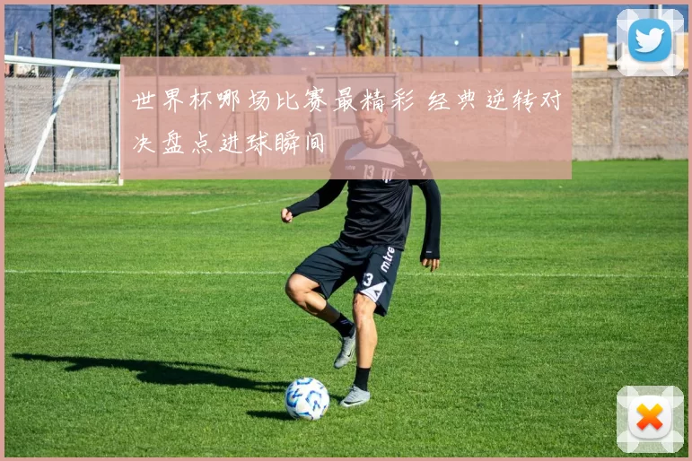 世界杯哪场比赛最精彩 经典逆转对决盘点进球瞬间