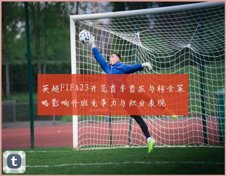 英超FIFA23开荒首季首发与转会策略影响升班竞争力与积分表现