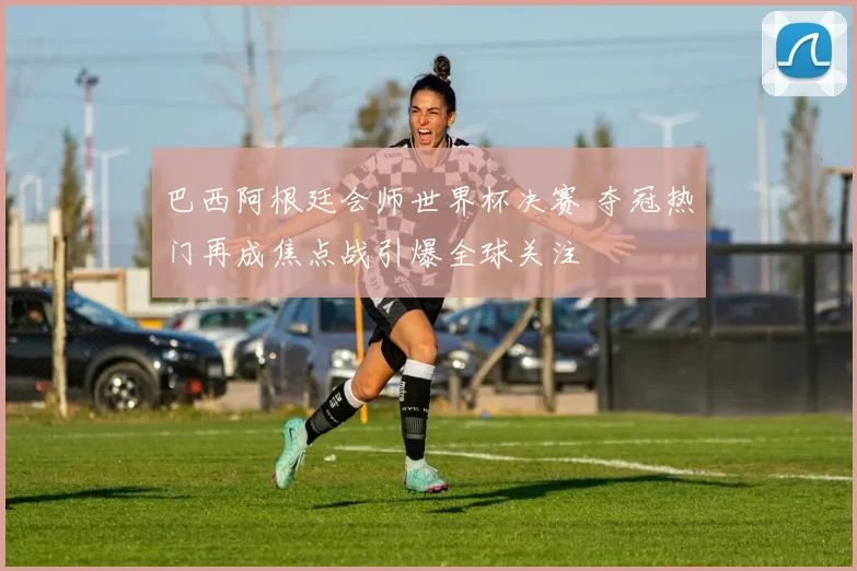 巴西阿根廷会师世界杯决赛 夺冠热门再成焦点战引爆全球关注