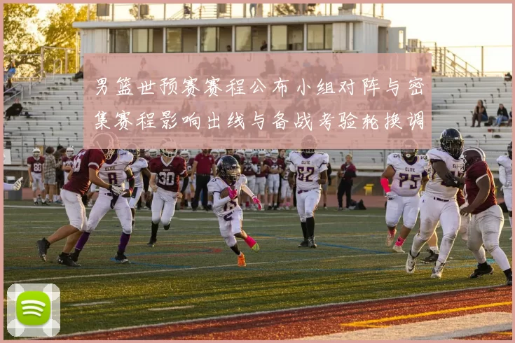 男篮世预赛赛程公布小组对阵与密集赛程影响出线与备战考验轮换调整