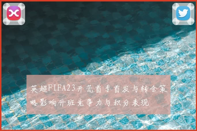 英超FIFA23开荒首季首发与转会策略影响升班竞争力与积分表现