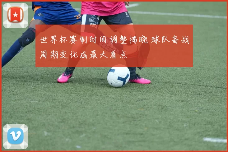 世界杯赛制时间调整揭晓 球队备战周期变化成最大看点