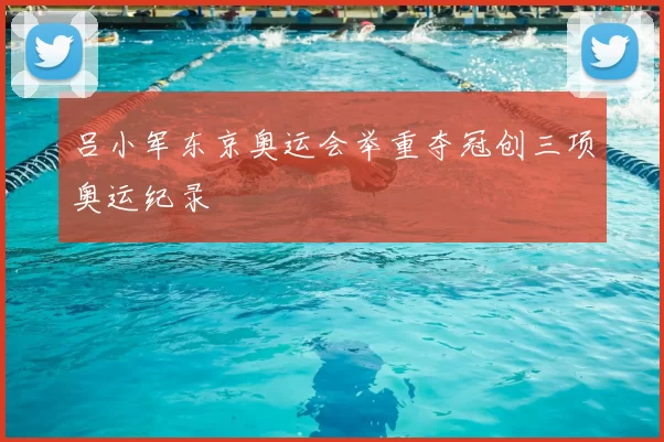 吕小军东京奥运会举重夺冠创三项奥运纪录