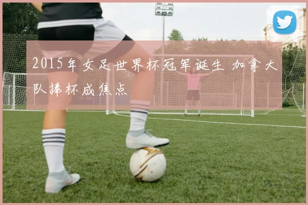 2015年女足世界杯冠军诞生 加拿大队捧杯成焦点
