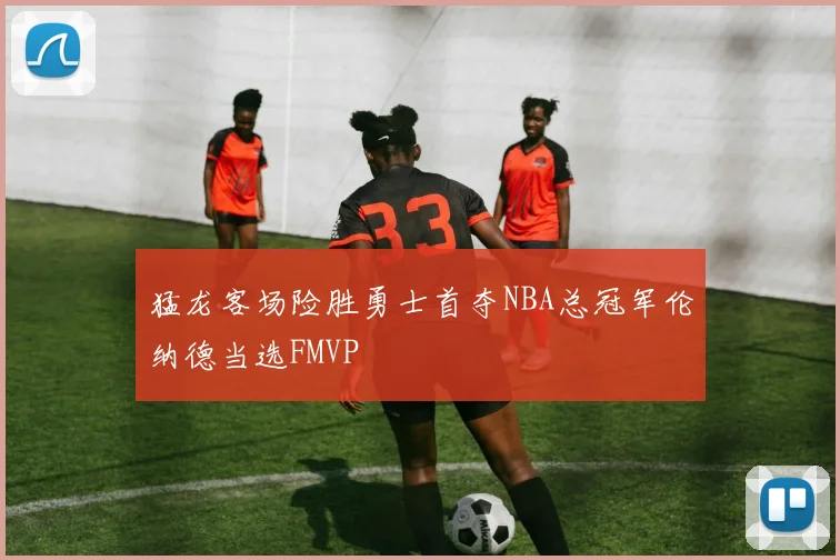猛龙客场险胜勇士首夺NBA总冠军伦纳德当选FMVP