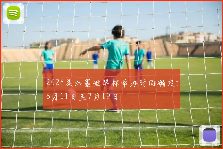 2026美加墨世界杯举办时间确定:6月11日至7月19日