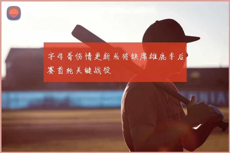 字母哥伤情更新或将缺席雄鹿季后赛首轮关键战役
