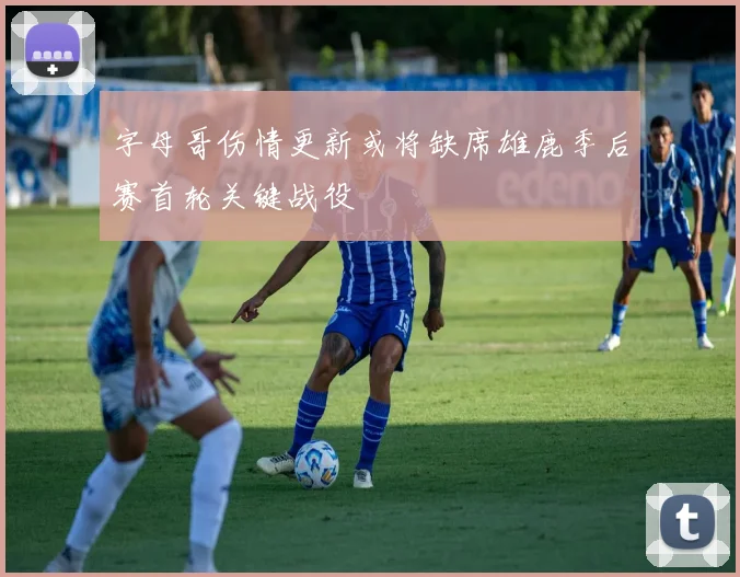 字母哥伤情更新或将缺席雄鹿季后赛首轮关键战役